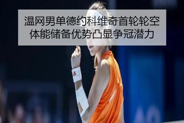 温网男单德约科维奇首轮轮空 体能储备优势凸显争冠潜力